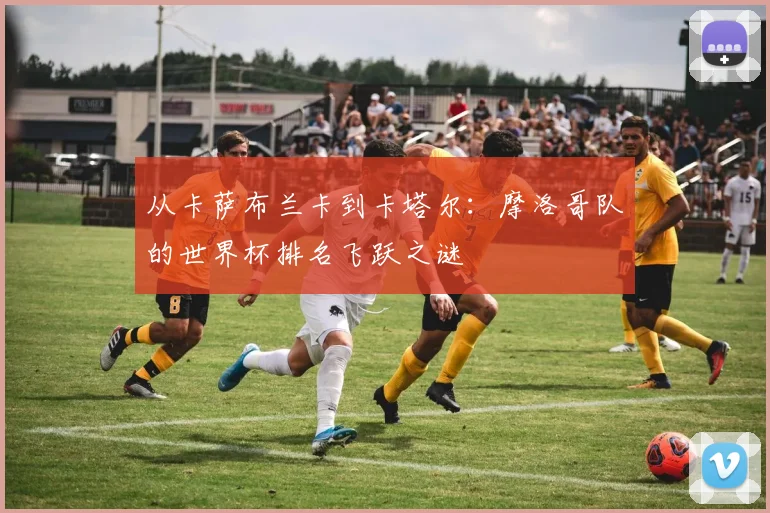 从卡萨布兰卡到卡塔尔：摩洛哥队的世界杯排名飞跃之谜
