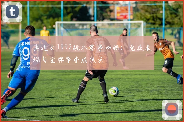奥运会1992跳水赛事回顾：竞技表现与金牌争夺成焦点