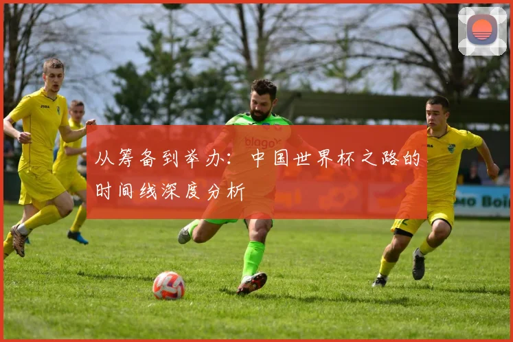 从筹备到举办：中国世界杯之路的时间线深度分析