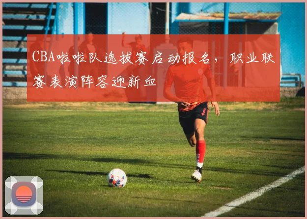 CBA啦啦队选拔赛启动报名，职业联赛表演阵容迎新血
